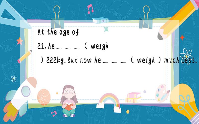 At the age of 21,he___(weigh)222kg.But now he___(weigh)much less.