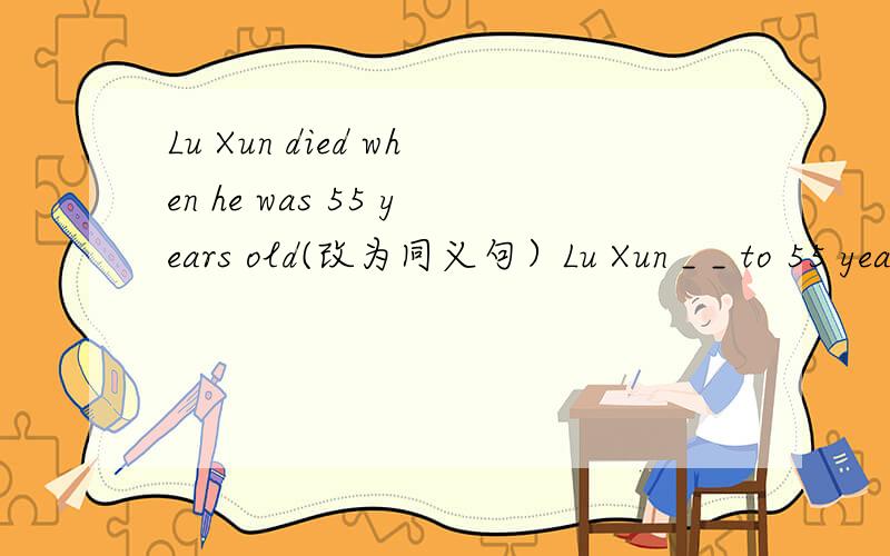 Lu Xun died when he was 55 years old(改为同义句）Lu Xun _ _ to 55 years old