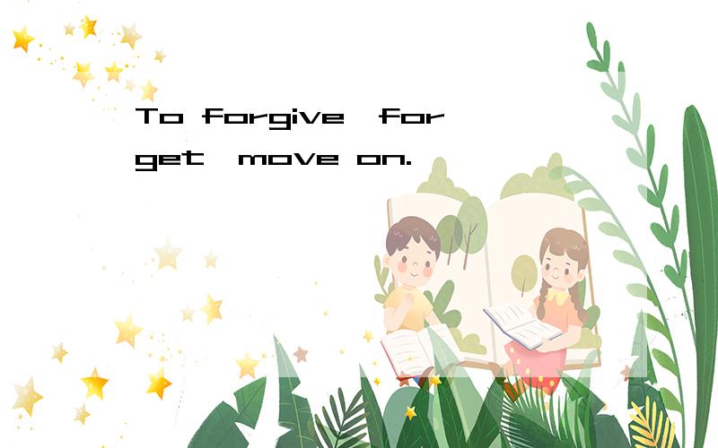 To forgive,forget,move on.