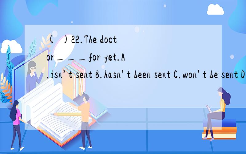 ( )22.The doctor___for yet.A.isn’t sent B.hasn’t been sent C.won’t be sent D.wasn’t sent.