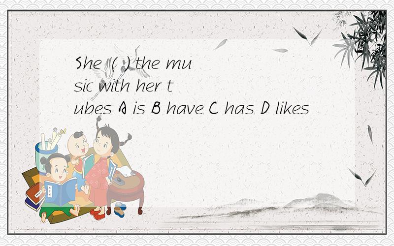 She ( ) the music with her tubes A is B have C has D likes