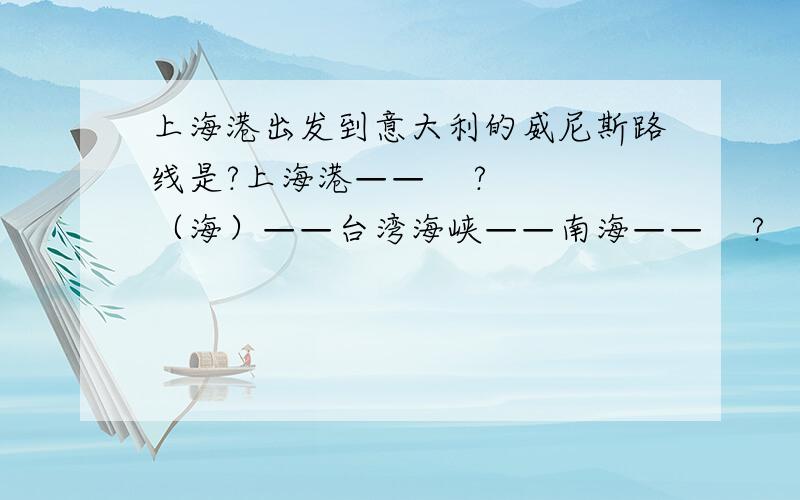 上海港出发到意大利的威尼斯路线是?上海港——    ? （海）——台湾海峡——南海——    ?  （海峡）——印度洋——红海——   ?  （运河）——   ?   （海）——意大利威尼斯