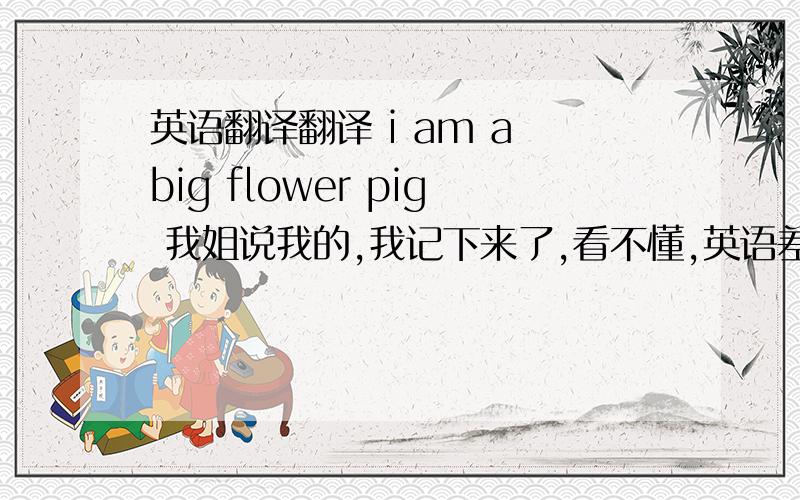 英语翻译翻译 i am a big flower pig 我姐说我的,我记下来了,看不懂,英语差,