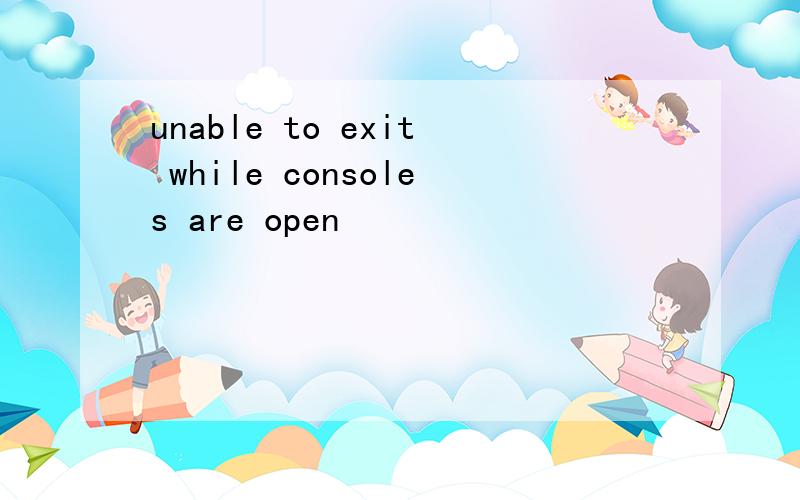 unable to exit while consoles are open