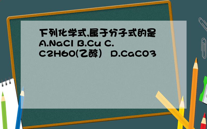 下列化学式,属于分子式的是 A.NaCl B.Cu C.C2H6O(乙醇） D.CaCO3