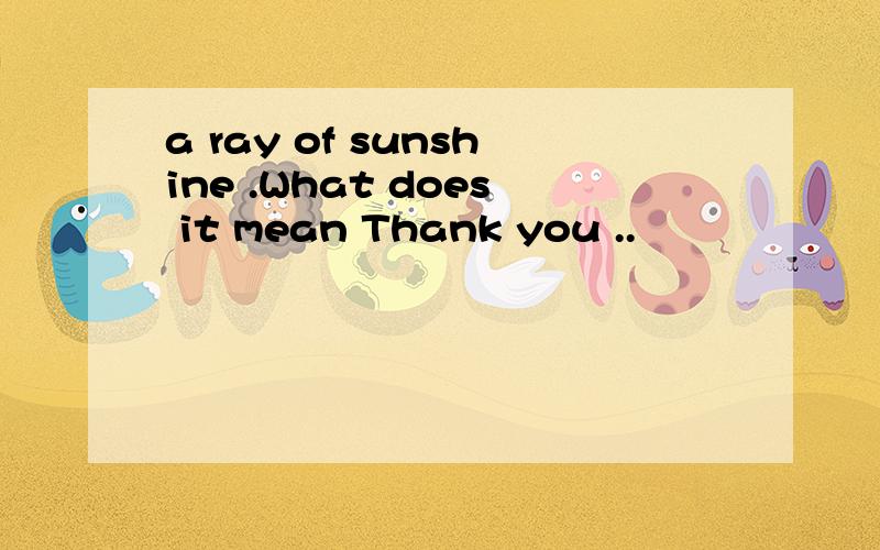 a ray of sunshine .What does it mean Thank you ..