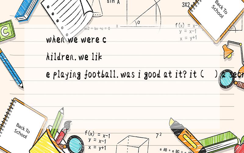 when we were children.we like playing football.was i good at it?it( )a secret,括号里写is或was是...when we were children.we like playing football.was i good at it?it( )a secret,括号里写is或was是不是都可以阿我补充一句peter was go