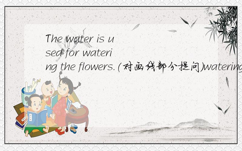The water is used for watering the flowers.(对画线部分提问)watering the flowers画线