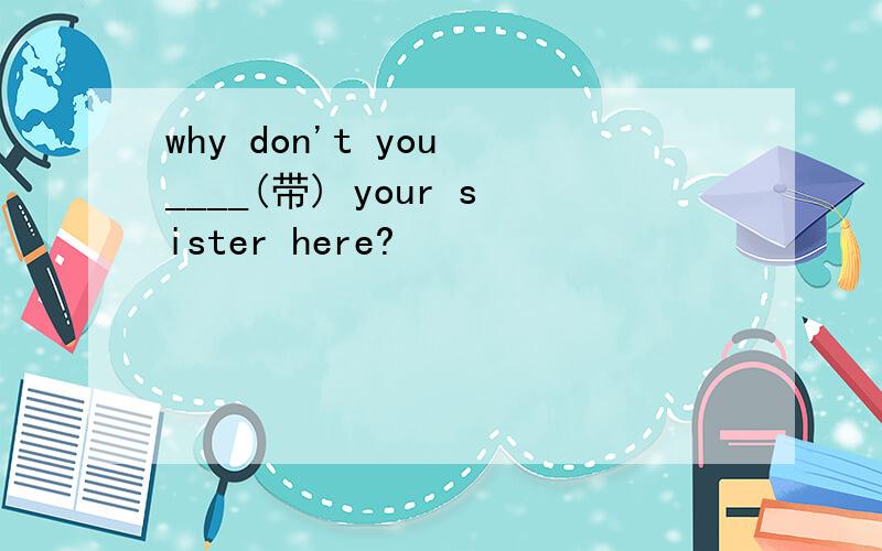 why don't you ____(带) your sister here?