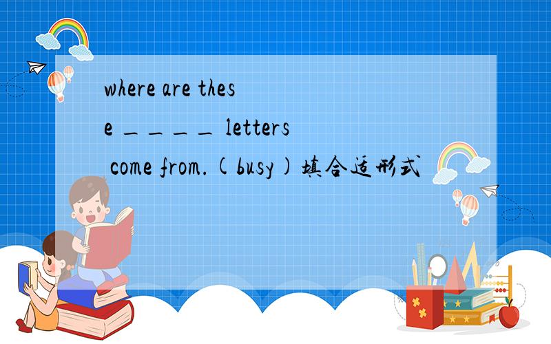 where are these ____ letters come from.(busy)填合适形式