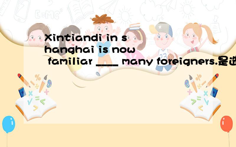 Xintiandi in shanghai is now familiar ____ many foreigners.是选to 还是with?