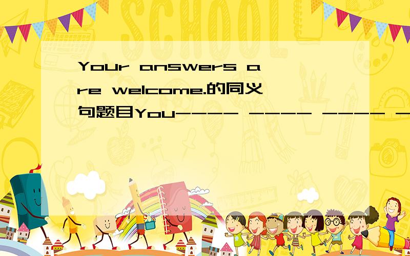 Your answers are welcome.的同义句题目You---- ---- ---- ----the question （ps：----是一条横线）急啊!