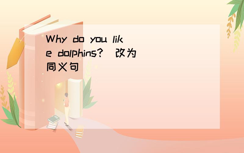 Why do you like dolphins?（改为同义句)