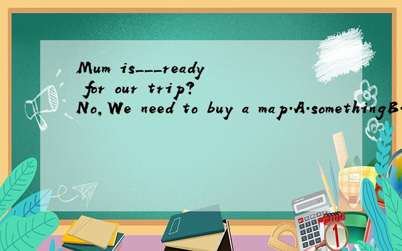 Mum is___ready for our trip?No,We need to buy a map.A.somethingB.anythingC.everythingD.Nothing为什么?