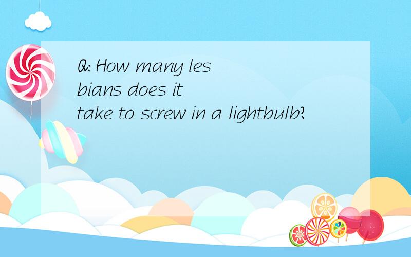 Q:How many lesbians does it take to screw in a lightbulb?