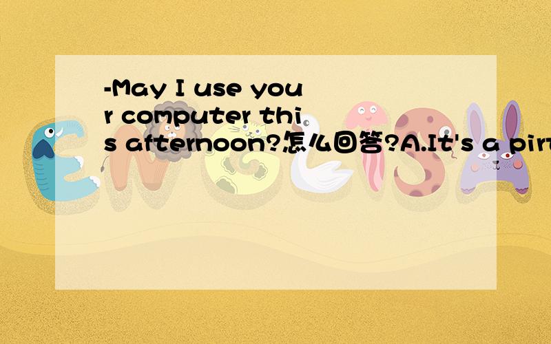 -May I use your computer this afternoon?怎么回答?A.It's a pirty B.No probiem