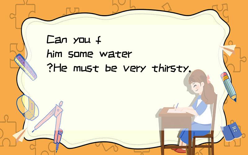 Can you f____ him some water?He must be very thirsty.