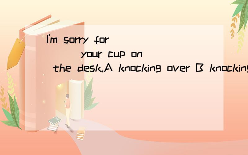 I'm sorry for____your cup on the desk.A knocking over B knocking off C knocking down请问选哪一个?顺便帮我解释一下这几者的区别,