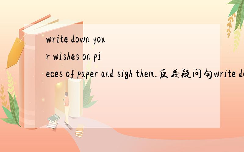 write down your wishes on pieces of paper and sigh them.反义疑问句write down your wishes on pieces of paper and sigh them_________?