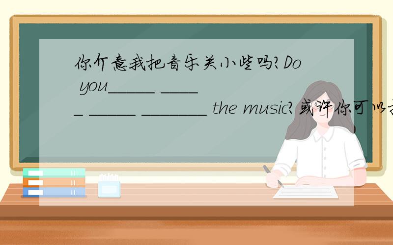 你介意我把音乐关小些吗?Do you_____ _____ _____ _______ the music?或许你可以把你的课外辅导班减少一些.Maybe you could _____ _______ a few of your after-school classes.