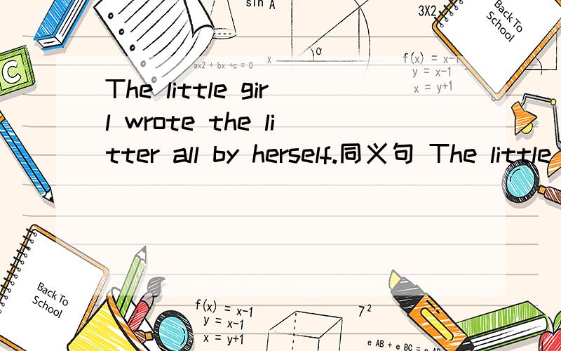 The little girl wrote the litter all by herself.同义句 The little girl wrote the litter _____.