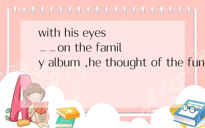 with his eyes __on the family album ,he thought of the fun he had when he lived with his parentsa fixing b fixed c to be fixed d being fixed为什么不选a不是用ing表示主动进行吗