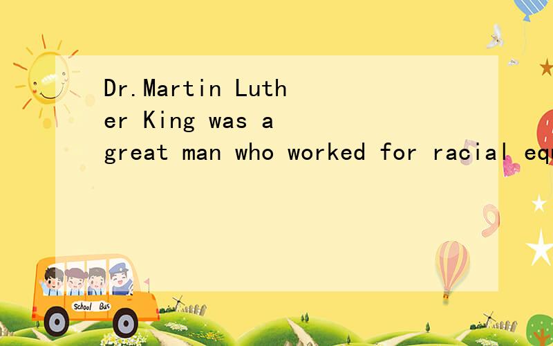 Dr.Martin Luther King was a great man who worked for racial equality(种族平等）and civil rights（民权）in the United States.He was born on january 15th,1929.When he grew older,he was told that he could not play with his frends because they w