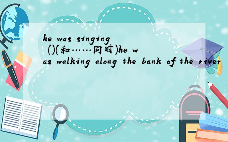 he was singing ()(和……同时)he was walking along the bank of the river