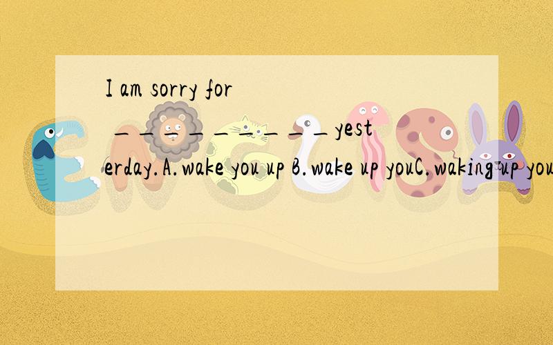 I am sorry for _________yesterday.A.wake you up B.wake up youC.waking up you D.waking you up哪个答案是正确的,C,D有什么区别