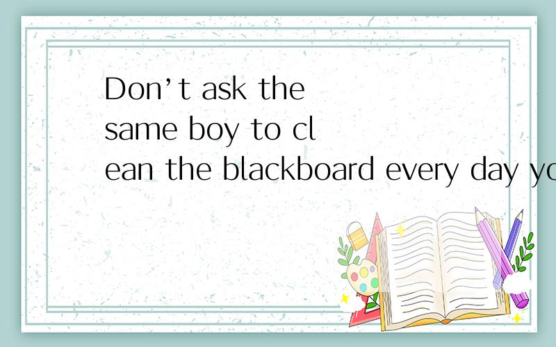 Don’t ask the same boy to clean the blackboard every day you should take t—————— to do it