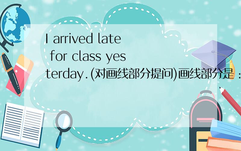 I arrived late for class yesterday.(对画线部分提问)画线部分是：yesterday