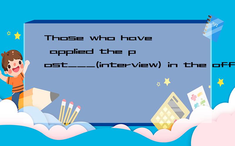 Those who have applied the post___(interview) in the office.这里该用什么时态,为什么...Those who have applied the post___(interview) in the office.这里该用什么时态,为什么答案是interviewing,