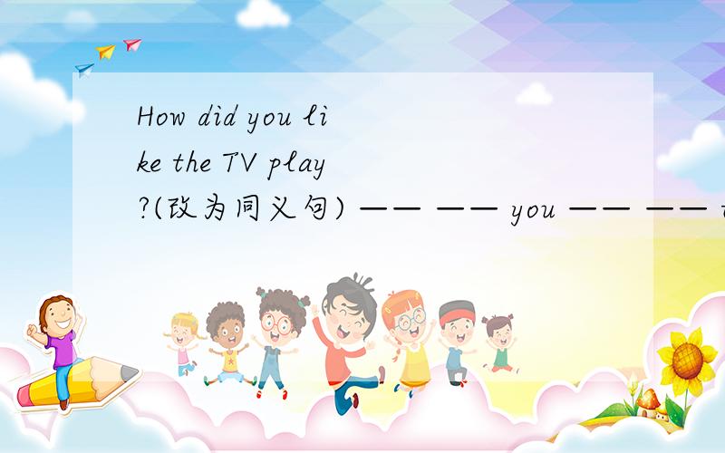 How did you like the TV play?(改为同义句) —— —— you —— —— the TV plays?急