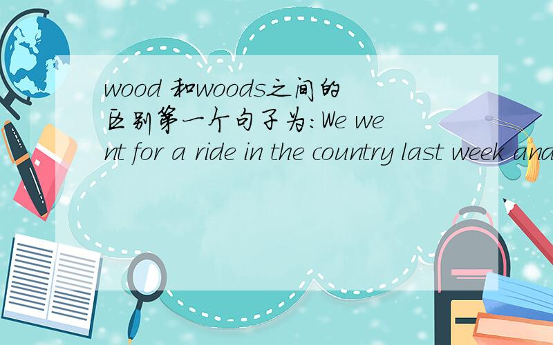 wood 和woods之间的区别第一个句子为：We went for a ride in the country last week and had a lovely walk in the woods.第二个句子为：There is a nice little wood behind my uncle's house.在句中它们应该都是树林的意思吧?为