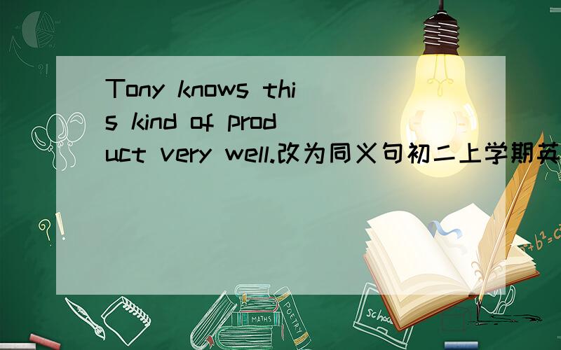 Tony knows this kind of product very well.改为同义句初二上学期英语第四课的练习题.Tony ( ) ( ) ( ) ( )this kind of product我们课上有一个短语“be aware of