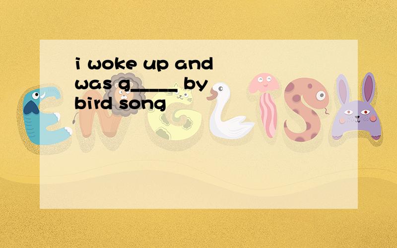 i woke up and was g_____ by bird song