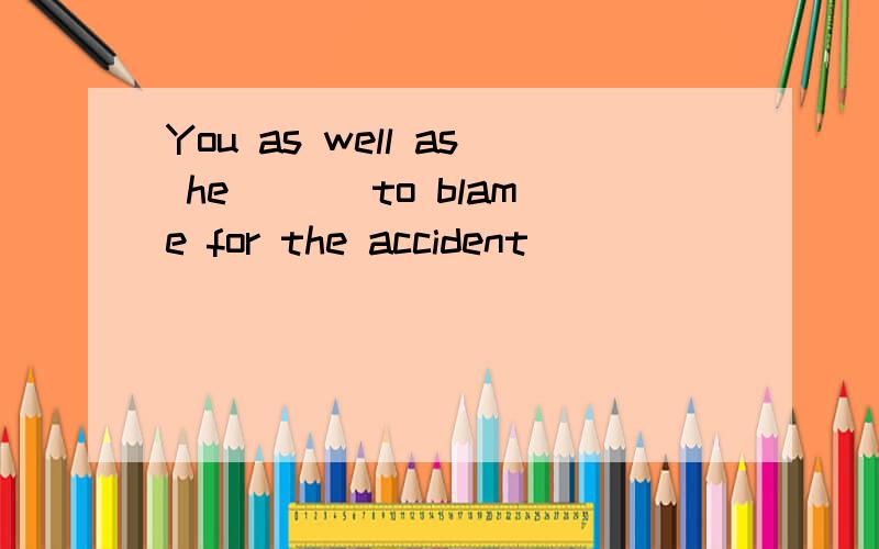 You as well as he ___to blame for the accident