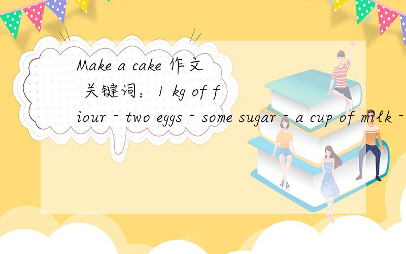 Make a cake 作文 关键词：1 kg of fiour - two eggs - some sugar - a cup of milk - some butter - mix them - bake