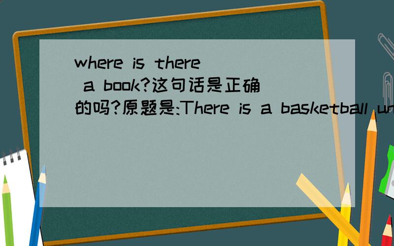 where is there a book?这句话是正确的吗?原题是:There is a basketball under the bed.under the bed下面划线，要求是对划线部分提问。资料给出的答案是：Where is there a basketball?(资料上前面有3个空，然后给出