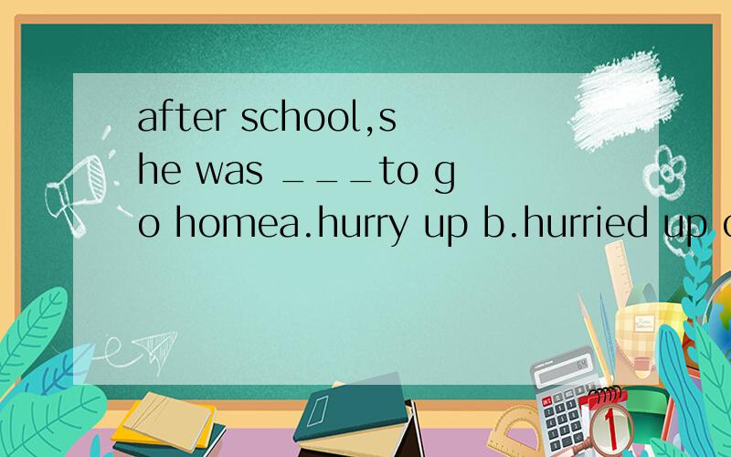 after school,she was ___to go homea.hurry up b.hurried up c.in hurry d.in a hurry