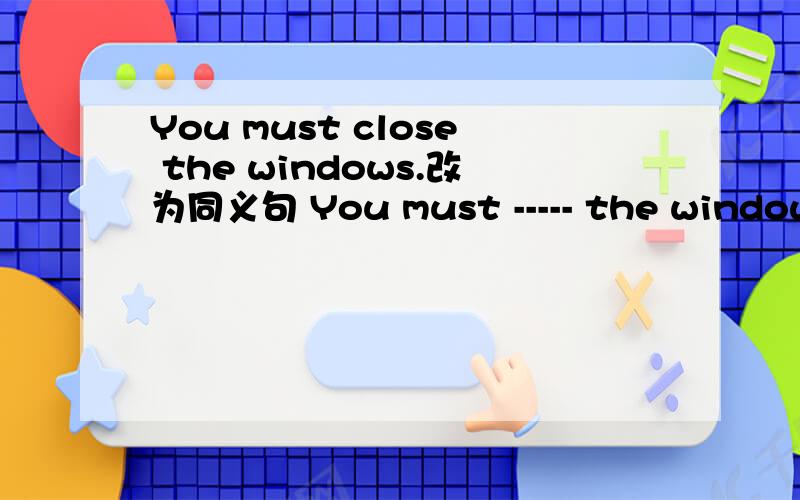 You must close the windows.改为同义句 You must ----- the windows -----.问最后一空可不可填closed