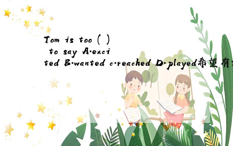 Tom is too ( ) to say A.excited B.wanted c.reached D.played希望有详细分析