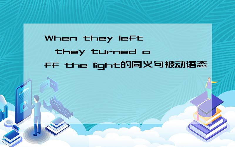 When they left,they turned off the light的同义句被动语态