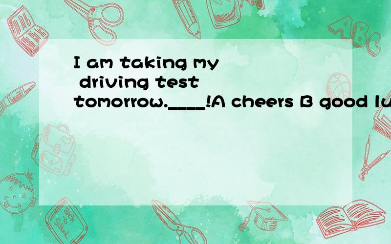 I am taking my driving test tomorrow.____!A cheers B good luck C come on D congratulations 我选B 对么?我不太清楚!