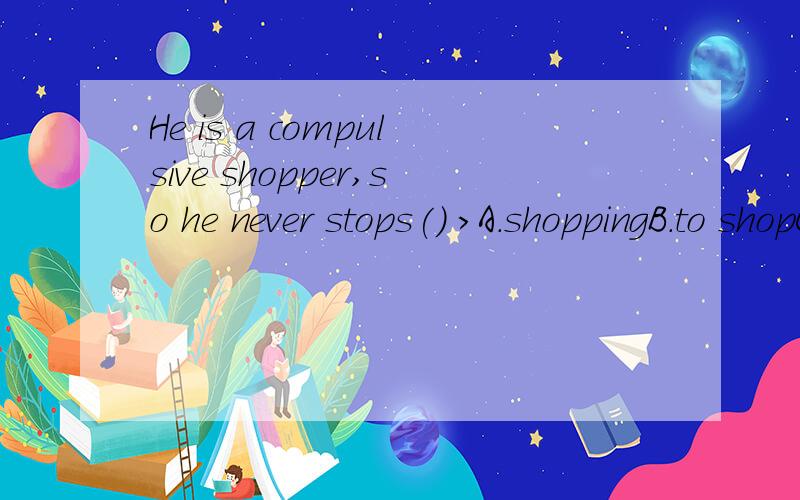 He is a compulsive shopper,so he never stops() >A.shoppingB.to shopC.shopD.shops还有,给我讲讲stop的用法吧!