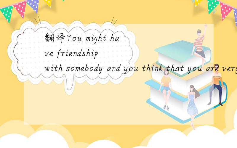 翻译You might have friendship with somebody and you think that you are very good friends.