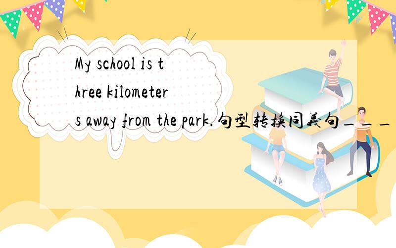 My school is three kilometers away from the park.句型转换同义句____ ___ is ___shool from the park?