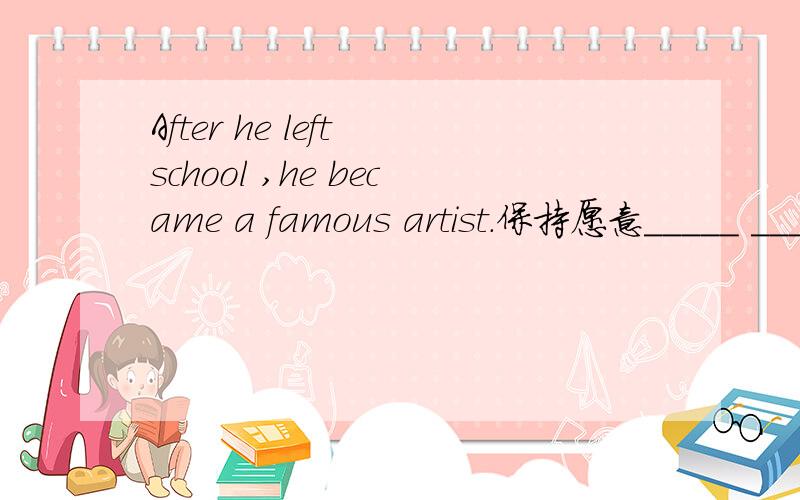After he left school ,he became a famous artist.保持愿意_____ _____ ______,he became a famous artist.