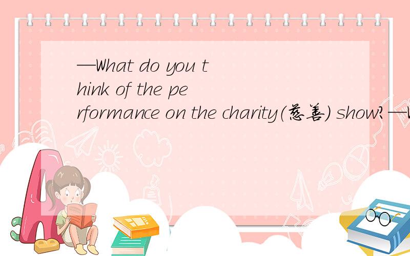 —What do you think of the performance on the charity（慈善) show?—Wondeful.I don't think I can—What do you think of the performance on the charity（慈善) show?—Wondeful.I don't think I can see a () one.A good B better C worse为什么