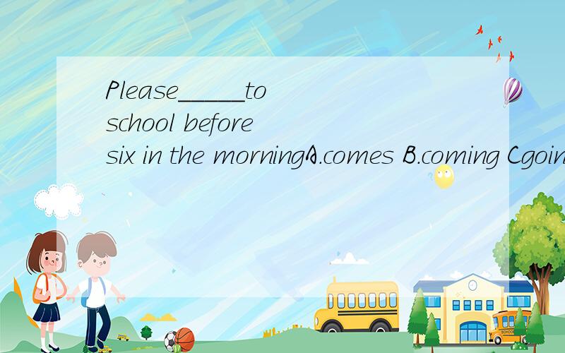Please_____to school before six in the morningA.comes B.coming Cgoing Dcome